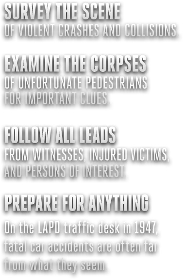 A keen eye for evidence at the scene of the crime. Unwavering perception when interrogating suspects. The will to pursue, fight and kill when the need arises in the name of the law. These are the disciplines that will aid Cole Phelps in solving such cases and bringing this killer to justice.